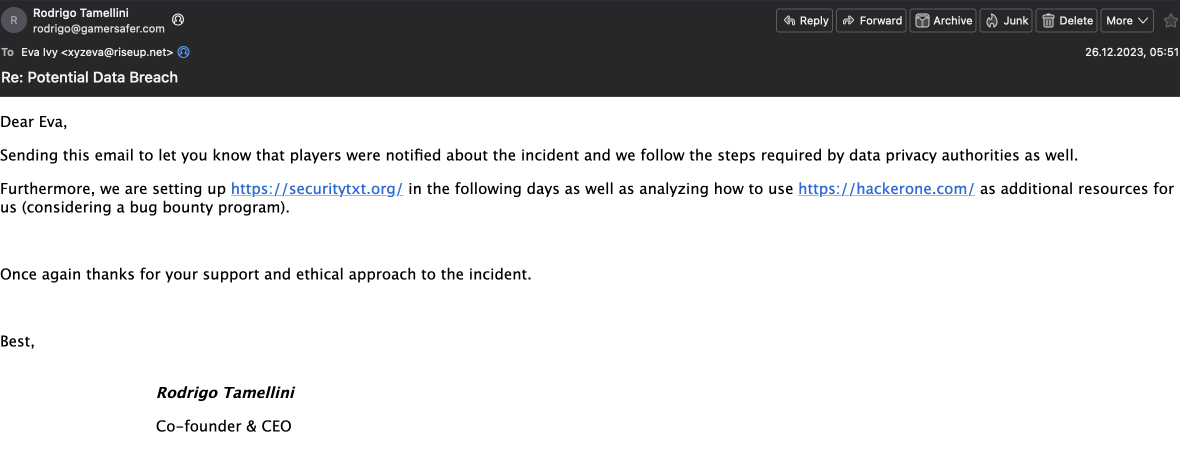Dear Eva, Sending this email to let you know that players were notified about the incident and we follow the steps required by data privacy authorities as well. Furthermore, we are setting up https://securitytxt.org/ in the following days as well as analyzing how to use https://hackerone.com/ as additional resources for us (considering a bug bounty program). Once again thanks for your support and ethical approach to the incident. Best, Rodrigo